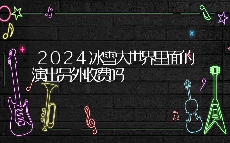 2024冰雪大世界里面的演出另外收费吗