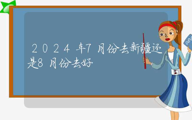 2024年7月份去新疆还是8月份去好