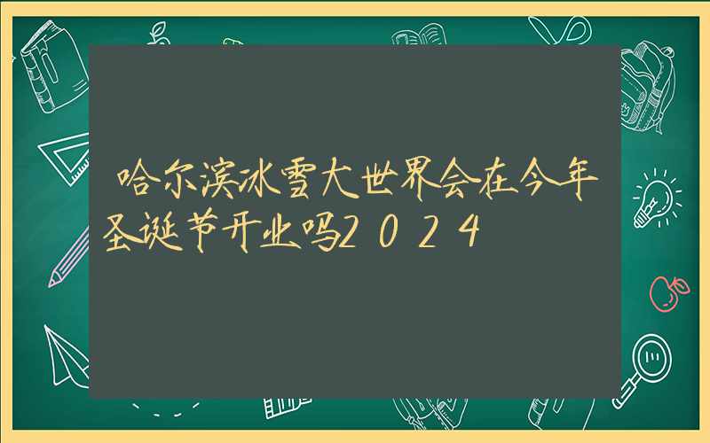 哈尔滨冰雪大世界会在今年圣诞节开业吗2024