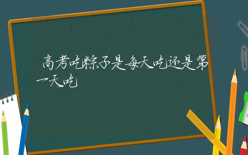 高考吃粽子是每天吃还是第一天吃